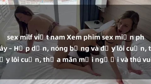 sex milf việt nam Xem phim sex miễn phí online ngay tại đây – Hấp dẫn, nóng bỏng và đầy lôi cuốn, thỏa mãn mọi người và thú vui của bạn!
