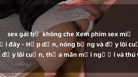 sex gái trẻ không che Xem phim sex miễn phí online ngay tại đây – Hấp dẫn, nóng bỏng và đầy lôi cuốn, thỏa mãn mọi người và thú vui của bạn!
