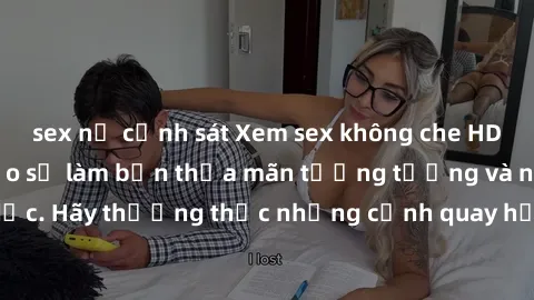 sex nữ cảnh sát Xem sex không che HD miễn phí đảm bảo sẽ làm bạn thỏa mãn tưởng tượng và nhu cầu tình dục. Hãy thưởng thức những cảnh quay hấp dẫn và mãnh liệt ngay bây giờ!