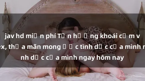 jav hd miễn phí Tận hưởng khoái cảm với gái xinh sex, thỏa mãn mong ước tình dục của mình ngay hôm nay
