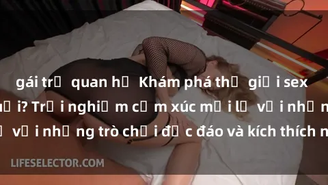 gái trẻ quan hệ Khám phá thế giới sex trực tuyến: Hơn tuổi? Trải nghiệm cảm xúc mới lạ với những trò chơi độc đáo và kích thích người lớn