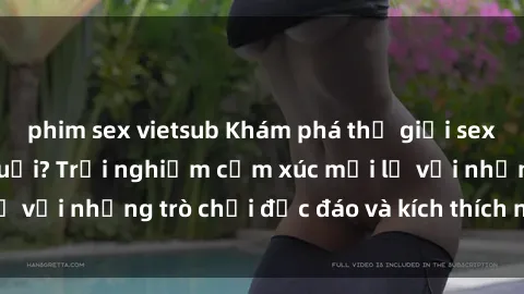phim sex vietsub Khám phá thế giới sex trực tuyến: Hơn tuổi? Trải nghiệm cảm xúc mới lạ với những trò chơi độc đáo và kích thích người lớn