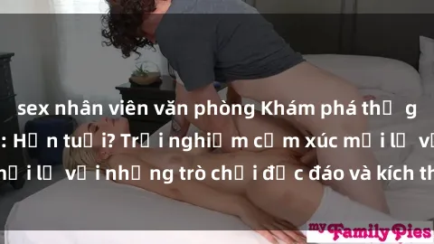 sex nhân viên văn phòng Khám phá thế giới sex trực tuyến: Hơn tuổi? Trải nghiệm cảm xúc mới lạ với những trò chơi độc đáo và kích thích người lớn