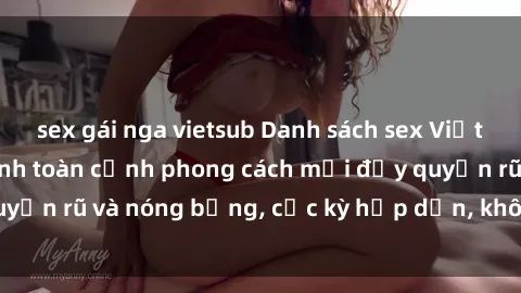 sex gái nga vietsub Danh sách sex Việt Nam không che - Ảnh toàn cảnh phong cách mới đầy quyến rũ và nóng bỏng, cực kỳ hấp dẫn, không thể bỏ qua!