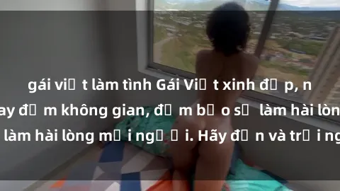 gái việt làm tình Gái Việt xinh đẹp, nồng nàn làm tình say đắm không gian, đảm bảo sẽ làm hài lòng mọi người. Hãy đến và trải nghiệm ngay!