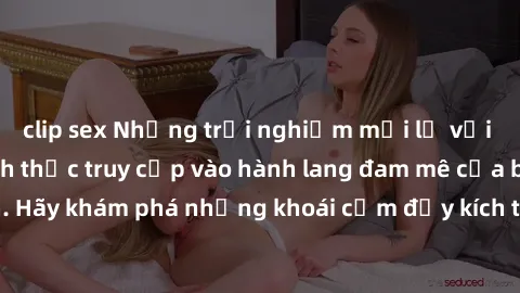 clip sex Những trải nghiệm mới lạ với sex tập thể và cách thức truy cập vào hành lang đam mê của bạn. Hãy khám phá những khoái cảm đầy kích thích với tập thể hấp dẫn!