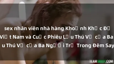 sex nhân viên nhà hàng Khoảnh Khắc Đầy Kịch Tính: Sex  Việt Nam và Cuộc Phiêu Lưu Thú Vị của Ba Người Trẻ Trong Đêm Say Đắm