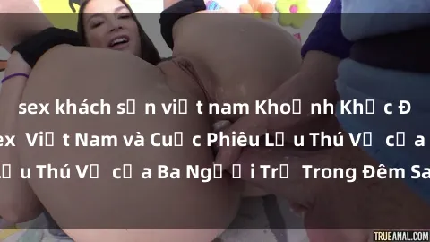 sex khách sạn việt nam Khoảnh Khắc Đầy Kịch Tính: Sex  Việt Nam và Cuộc Phiêu Lưu Thú Vị của Ba Người Trẻ Trong Đêm Say Đắm