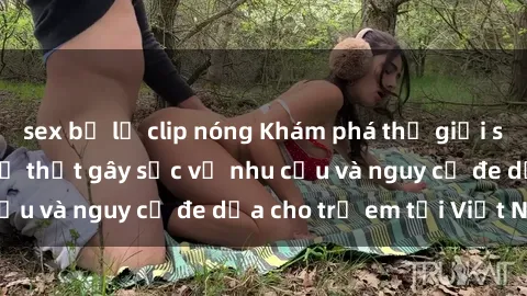 sex bị lộ clip nóng Khám phá thế giới sex loli Việt Nam: Sự thật gây sốc về nhu cầu và nguy cơ đe dọa cho trẻ em tại Việt Nam