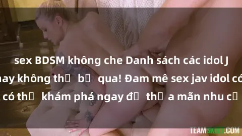 sex BDSM không che Danh sách các idol JAV hot nhất hiện nay không thể bỏ qua! Đam mê sex jav idol có thể khám phá ngay để thỏa mãn nhu cầu giải trí của mình!